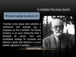 O HOMEM PSICANALISADO

  Primeira metade do século XX

“Vivemos   numa época bem estranha e
verificamos com surpresa que o
progresso se alia à barbárie. Na Rússia
soviética, a um povo retiram-lhe toda a
liberdade de pensar. Com uma
brutalidade análoga foi inculcado aos
italianos o gosto pelo fascismo e o povo
alemão regressou à barbárie.
                          Sigmund Freud
 