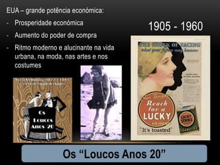 EUA – grande potência económica:
- Prosperidade económica
                                       1905 - 1960
- Aumento do poder de compra
- Ritmo moderno e alucinante na vida
  urbana, na moda, nas artes e nos
  costumes




                  Os “Loucos Anos 20”
 