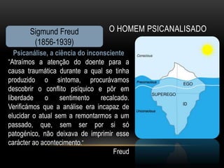 Sigmund Freud               O HOMEM PSICANALISADO
        (1856-1939)
   Psicanálise, a ciência do inconsciente
“Atraímos a atenção do doente para a
causa traumática durante a qual se tinha
produzido o sintoma, procurávamos
descobrir o conflito psíquico e pôr em
liberdade     o     sentimento   recalcado.
Verificámos que a análise era incapaz de
elucidar o atual sem a remontarmos a um
passado, que, sem ser por si só
patogénico, não deixava de imprimir esse
carácter ao acontecimento.”
                                     Freud
 