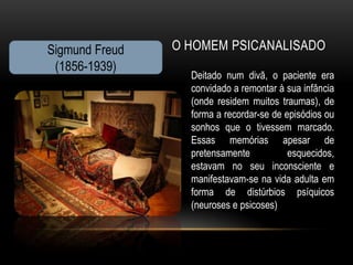 Sigmund Freud   O HOMEM PSICANALISADO
 (1856-1939)
                  Deitado num divã, o paciente era
                  convidado a remontar à sua infância
                  (onde residem muitos traumas), de
                  forma a recordar-se de episódios ou
                  sonhos que o tivessem marcado.
                  Essas memórias apesar de
                  pretensamente           esquecidos,
                  estavam no seu inconsciente e
                  manifestavam-se na vida adulta em
                  forma de distúrbios psíquicos
                  (neuroses e psicoses)
 