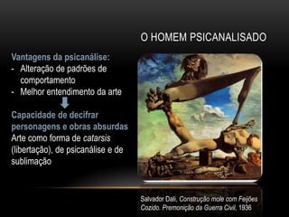O HOMEM PSICANALISADO
Vantagens da psicanálise:
- Alteração de padrões de
  comportamento
- Melhor entendimento da arte

Capacidade de decifrar
personagens e obras absurdas
Arte como forma de catarsis
(libertação), de psicanálise e de
sublimação


                                    Salvador Dali, Construção mole com Feijões
                                    Cozido. Premonição da Guerra Civil, 1936
 
