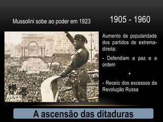 Mussolini sobe ao poder em 1923      1905 - 1960
                                  Aumento de popularidade
                                  dos partidos de extrema-
                                  direita:
                                  - Defendiam a paz e a
                                  ordem
                                             +
                                  - Receio dos excessos da
                                  Revolução Russa



        A ascensão das ditaduras
 