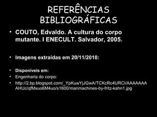 REFERÊNCIAS
BIBLIOGRÁFICAS
• COUTO, Edvaldo. A cultura do corpo
mutante. I ENECULT. Salvador, 2005.
• Imagens extraídas em 20/11/2010:
• Disponíveis em:
• Engenharia do corpo:
• http://2.bp.blogspot.com/_YpKuwYjJGwA/TCKcRc4URCI/AAAAAAA
AHUc/qfMxuo6M4uo/s1600/manmachines-by-fritz-kahn1.jpg
 