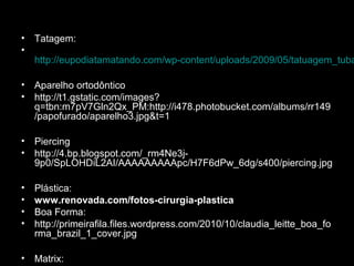 • Tatagem:
•
http://eupodiatamatando.com/wp-content/uploads/2009/05/tatuagem_tuba
• Aparelho ortodôntico
• http://t1.gstatic.com/images?
q=tbn:m7pV7Gln2Qx_PM:http://i478.photobucket.com/albums/rr149
/papofurado/aparelho3.jpg&t=1
• Piercing
• http://4.bp.blogspot.com/_rm4Ne3j-
9p0/SpLOHDiL2AI/AAAAAAAAApc/H7F6dPw_6dg/s400/piercing.jpg
• Plástica:
• www.renovada.com/fotos-cirurgia-plastica
• Boa Forma:
• http://primeirafila.files.wordpress.com/2010/10/claudia_leitte_boa_fo
rma_brazil_1_cover.jpg
• Matrix:
 