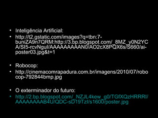 • Inteligência Artificial:
• http://t2.gstatic.com/images?q=tbn:7-
buniZA9n7QRM:http://3.bp.blogspot.com/_8MZ_y0N2YC
A/SI5-rcvNguI/AAAAAAAAAN0/AO2cX8PQX6s/S660/ai-
poster03.jpg&t=1
• Robocop:
• http://cinemacomrapadura.com.br/imagens/2010/07/robo
cop-792844bmp.jpg
• O exterminador do futuro:
• http://2.bp.blogspot.com/_NZJL4kew_g0/TGfXQzHRRRI/
AAAAAAAAB4U/QDC-sD19TzI/s1600/poster.jpg
 