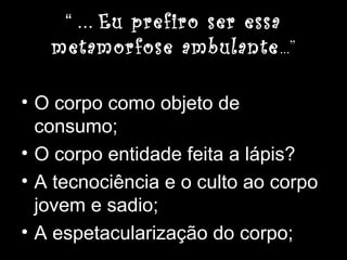 “ ... Eu prefiro ser essa
metamorfose ambulante...”
• O corpo como objeto de
consumo;
• O corpo entidade feita a lápis?
• A tecnociência e o culto ao corpo
jovem e sadio;
• A espetacularização do corpo;
 