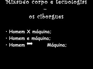 Mixando corpo e tecnologias
–
os ciborgues
• Homem X máquina;
• Homem e máquina;
• Homem Máquina;
 