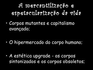 A mercantilização e
espetacularização da vida
• Corpos mutantes e capitalismo
avançado;
• O hipermercado do corpo humano;
• A estética upgrade - os corpos
sintonizados e os corpos obsoletos;
 