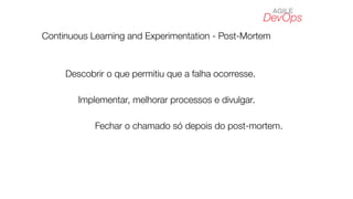 DevOps
AGILE
Continuous Learning and Experimentation - Post-Mortem
Descobrir o que permitiu que a falha ocorresse.
Implementar, melhorar processos e divulgar.
Fechar o chamado só depois do post-mortem.
 