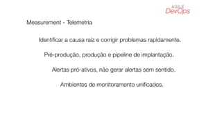 DevOps
AGILE
Measurement - Telemetria
Identiﬁcar a causa raiz e corrigir problemas rapidamente.
Pré-produção, produção e pipeline de implantação.
Ambientes de monitoramento uniﬁcados.
Alertas pró-ativos, não gerar alertas sem sentido.
 