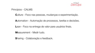 DevOps
AGILE
Princípios - CALMS
Culture - Foco nas pessoas, mudanças e experimentação.
Automation - Automação de processos, tarefas e decisões.
Lean - Foco na entrega de valor para usuários ﬁnais.
Measurement - Medir tudo.
Sharing - Colaboração e feedback.
 