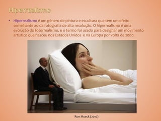 • Hiperrealismo é um género de pintura e escultura que tem um efeito
semelhante ao da fotografia de alta resolução. O hiperrealismo é uma
evolução do fotorrealismo, e o termo foi usado para designar um movimento
artístico que nasceu nos Estados Unidos e na Europa por volta de 2000.
Ron Mueck (2010)
 