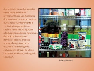 A arte moderna, embora muitas
vezes repleta de ideais
revolucionários e vanguardistas
dos movimentos abstraccionistas
nunca recusou inteiramente a
vontade de representar ou
copiar a realidade. As ligações
a linguagens realistas e figurativas,
de carácter imitativo ou
narrativo, ligado à tradição
artesanal da pintura ou da
escultura, foram surgindo
ciclicamente, através de várias
correntes pictóricas, ao longo do
século XX.
Roberto Bernardi
 
