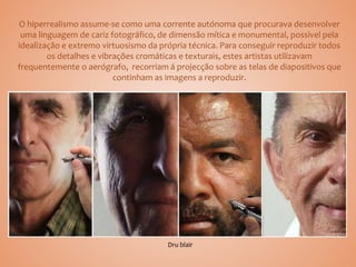 O hiperrealismo assume-se como uma corrente autónoma que procurava desenvolver
uma linguagem de cariz fotográfico, de dimensão mítica e monumental, possível pela
idealização e extremo virtuosismo da própria técnica. Para conseguir reproduzir todos
os detalhes e vibrações cromáticas e texturais, estes artistas utilizavam
frequentemente o aerógrafo, recorriam á projecção sobre as telas de diapositivos que
continham as imagens a reproduzir.
Dru blair
 