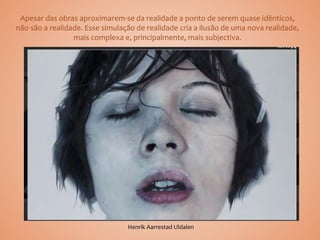 Apesar das obras aproximarem-se da realidade a ponto de serem quase idênticos,
não são a realidade. Esse simulação de realidade cria a ilusão de uma nova realidade,
mais complexa e, principalmente, mais subjectiva.
Henrik Aarrestad Uldalen
 