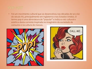 • Foi um movimento cultural que se desenvolveu nas décadas de 50 e 60
do século XX, principalmente em Inglaterra e nos Estados Unidos. O
termo pop é uma abreviatura de "popular" e indica a raiz cultural e
estética desta corrente inspirada no imaginário da sociedade de
consumo e na cultura de massas.
 