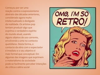 Começou por ser uma
reação contra o expressionismo
abstrato das décadas anteriores,
considerado agora muito
intelectualizado e desligado
da realidade. Os artistas pop
tentam produzir algo que
exprima o verdadeiro espírito
do mundo atual, usando
alguns objetos de uso corrente,
envolvendo a arte no contexto
quotidiano. Desta forma, o
contacto da obra com o espectador
é imediato e o seu objetivo é
mais formal que conceptual. Em
algumas das imagens que exprimem
o materialismo da sociedade
pode-se facilmente perceber intenções
de crítica e sátira social.
 