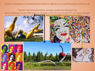 Embora baseadas em fundamentos estéticos idênticos, as manifestações artísticas da
Pop Art são extremamente variadas, podendo distinguir-se
personalidades muito diferentes e criações artísticas que envolvem um leque alargad
o de expressões: pintura, escultura, desenho, happening, fotomontagem e colagem.
 