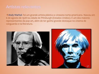 Andy Warhol- foi um grande artista plástico e cineasta norte-americano. Nasceu em
6 de agosto de 1928 na cidade de Pittsburgh (Estados Unidos). É um dos maiores
representantes da pop art, além de ter ganho grande destaque no cinema de
vanguarda e na literatura.
 