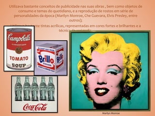 Utilizava bastante conceitos de publicidade nas suas obras , bem como objetos de
consumo e temas do quotidiano, e a reprodução de rostos em série de
personalidades da época (Marilyn Monroe, Che Guevara, Elvis Presley, entre
outros);
Utilizava bastante tintas acrílicas, representadas em cores fortes e brilhantes e a
técnica da serigrafia.
Marilyn Monroe
 