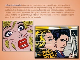 Roy Lichtenstein-Foi um pintor norte-americano nascido em 1923, em Nova
Iorque, e é reconhecido como um dos expoentes da pop Art. Utilizava cenas da
publicidade e da sociedade de consumo, fazendo uma crítica irónica ao capitalismo.
Um dos seus temas preferidos foi a guerra, banalizada nas suas obras. Lichtenstein
usou a história em quadrinhos, e o texto, simplificou os contornos e escolheu para
superfícies, o azul, o vermelho e o amarelo.
 