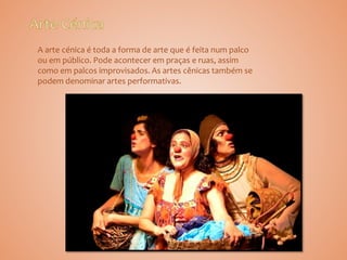 A arte cénica é toda a forma de arte que é feita num palco
ou em público. Pode acontecer em praças e ruas, assim
como em palcos improvisados. As artes cênicas também se
podem denominar artes performativas.
 