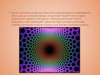 • Op art é um termo usado para descrever a arte que explora a falibilidade do
olho e pelo uso de ilusões ópticas. A expressão "op-art" vem do inglês
(optical art) e significa “arte óptica”. Defendia para a arte "menos
expressão e mais visualização". Apesar do rigor com que é construída,
simboliza um mundo mutável e instável, que está em constante mudança.
 