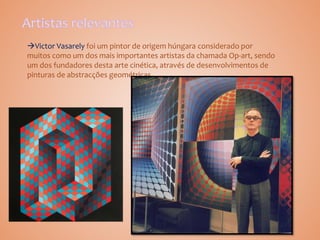Victor Vasarely foi um pintor de origem húngara considerado por
muitos como um dos mais importantes artistas da chamada Op-art, sendo
um dos fundadores desta arte cinética, através de desenvolvimentos de
pinturas de abstracções geométricas.
 