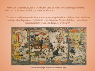 Antes desta exposição, foi assinada, em casa de Klein, uma declaração que deu
início ao movimento artístico, na qual se afirmou:
"Os novos realistas conscientizaram-se de sua singularidade coletiva. Novo Realismo
= novas abordagens perceptivas do real. Assinado: Arman, Dufrêne, Hains, Klein,
Raysse, Restany, Spoerri, Tinguely e Villeglé".
Jacques de la Villeglé Boulevard de la Chapelle, 1965
 
