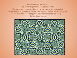 Principais características:
Uso de linhas paralelas sinuosas ou retas;
Uso de poucas cores, sendo o preto e o branco as mais usadas;
Imagens ocultas que podem ser vistas somente de determinados ângulos
ou através da focalização de determinadas áreas da obra;
Contraste de cores;
 