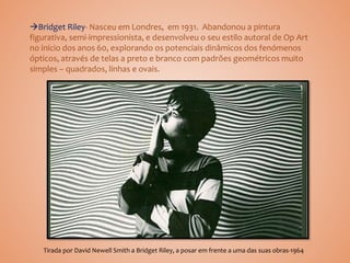 Bridget Riley- Nasceu em Londres, em 1931. Abandonou a pintura
figurativa, semi-impressionista, e desenvolveu o seu estilo autoral de Op Art
no início dos anos 60, explorando os potenciais dinâmicos dos fenómenos
ópticos, através de telas a preto e branco com padrões geométricos muito
simples – quadrados, linhas e ovais.
Tirada por David Newell Smith a Bridget Riley, a posar em frente a uma das suas obras-1964
 