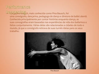 • Philippine Bausch, mais conhecida como Pina Bausch, foi
uma coreógrafa, dançarina, pedagoga de dança e diretora de ballet alemã.
Conhecida principalmente por contar histórias enquanto dança, as
suas coreografias eram baseadas nas experiências de vida dos bailarinos e
feitas conjuntamente. Várias delas são relacionadas a cidades de todo o
mundo, já que a coreógrafa retirava de suas turnês ideias para os seus
trabalho.
Pina Bausch
 