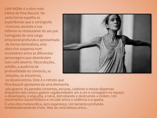 Café Müller é a obra mais
íntima de Pina Bausch. De
certa forma espelha as
experiências que a coreógrafa
vivenciou durante a sua
infância no restaurante do seu pai.
Carregado de uma carga
emocional profunda e apresentada
de forma minimalista, esta
obra vive suspensa num
movimento entre as diferentes
personagens que deambulam
num café deserto. Recordações,
solidão, a ausência de
profundidade no contacto, as
relações, os encontros,
os desencontros. Este é o retrato que
Pina Bausch apresenta de uma Alemanha
pós-guerra. As paredes cinzentas, escuras, cadeiras e mesas dispersas
enquanto seis corpos gastos vagabundeiam um a um e contagiam no espaço
o desamparo, a angustia, a raiva, derrubando e destruindo a ordem. Um
movimento claustrofóbico e circular entre a violência e a apatia.
É uma obra melancólica, sem esperança. Um lamento profundo.
Arrebatadoramente triste. Mas de uma beleza única..
 
