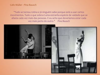 Cafe Müller - Pina Bausch
"Tudo se tornou rotina e já ninguém sabe porque está a usar certos
movimentos. Tudo o que sobra é uma estranha espécie de vaidade que se
afasta cada vez mais das pessoas. E eu acho que deveríamos estar cada
vez mais perto do outro." Pina Bausch
 