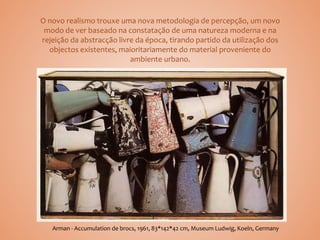 O novo realismo trouxe uma nova metodologia de percepção, um novo
modo de ver baseado na constatação de uma natureza moderna e na
rejeição da abstracção livre da época, tirando partido da utilização dos
objectos existentes, maioritariamente do material proveniente do
ambiente urbano.
Arman - Accumulation de brocs, 1961, 83*142*42 cm, Museum Ludwig, Koeln, Germany
 