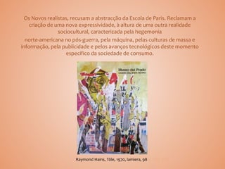 Os Novos realistas, recusam a abstracção da Escola de Paris. Reclamam a
criação de uma nova expressividade, à altura de uma outra realidade
sociocultural, caracterizada pela hegemonia
norte-americana no pós-guerra, pela máquina, pelas culturas de massa e
informação, pela publicidade e pelos avanços tecnológicos deste momento
específico da sociedade de consumo.
Raymond Hains, Tôle, 1970, lamiera, 98 x 100 cm
 