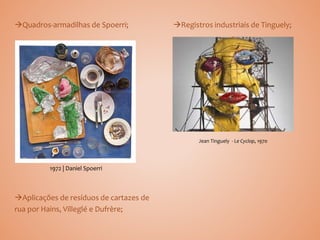 Quadros-armadilhas de Spoerri; Registros industriais de Tinguely;
Aplicações de resíduos de cartazes de
rua por Hains, Villeglé e Dufrère;
1972 | Daniel Spoerri
Jean Tinguely - Le Cyclop, 1970
 