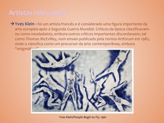 Yves Klein foi um artista francês e é considerado uma figura importante da
arte europeia após a Segunda Guerra Mundial. Críticos da época classificavam-
no como neodadaísta, embora outros críticos importantes discordassem, tal
como Thomas McEvilley, num ensaio publicado pela revista Artforum em 1982,
onde o classifica como um precursor da arte contemporânea, embora
“enigmático”.
Yves Klein/People Begin to Fly, 1961
 