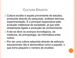 CULTURA ERUDITA
 Cultura erudita é aquela proveniente de estudos,
produzida através de pesquisas, análises teóricas,
experimentação. É a principal responsável pela
evolução intelectual da sociedade, já que está
diretamente ligada a produção de conhecimento.
 A ela se deve os avanços tecnológicos, da
medicina, da antropologia, da informática entre
outros.
 Por ser uma cultura adquirida através de esforços
educacionais não é democrática como a popular, o
que torna pequeno o número de eruditos.
 