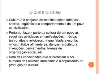 O QUE É CULTURA
 Cultura é o conjunto de manifestações artísticas,
sociais, lingüísticas e comportamentais de um povo
ou civilização.
 Portanto, fazem parte da cultura de um povo as
seguintes atividades e manifestações: música,
teatro, rituais religiosos, língua falada e escrita,
mitos, hábitos alimentares, danças, arquitetura,
invenções, pensamentos, formas de
organização social, etc.
 Uma das capacidades que diferenciam o ser
humano dos animais irracionais é a capacidade de
produção de cultura.
 