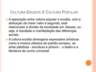 CULTURA ERUDITA X CULTURA POPULAR
 A separação entre cultura popular e erudita, com a
atribuição de maior valor à segunda, está
relacionado à divisão da sociedade em classes, ou
seja, é resultado e manifestação das diferenças
sociais.
 A cultura erudita abrangeria expressões artísticas
como a música clássica de padrão europeu, as
artes plásticas - escultura e pintura -, o teatro e a
literatura de cunho universal.
 