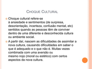 CHOQUE CULTURAL
 Choque cultural refere-se
à ansiedade e sentimentos (de surpresa,
desorientação, incerteza, confusão mental, etc)
sentidos quando as pessoas têm de conviver
dentro de uma diferente e desconhecida cultura
ou ambiente social.
 A partir daí, nascem as dificuldades de assimilar a
nova cultura, causando dificuldades em saber o
que é adequado e o que não é. Muitas vezes
combinada com uma aversão ou
mesmo nojo (moral ou estético) com certos
aspectos da nova cultura.
 