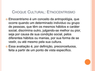 CHOQUE CULTURAL: ETNOCENTRISMO
 Etnocentrismo é um conceito da antropológia, que
ocorre quando um determinado individuo ou grupo
de pessoas, que têm os mesmos hábitos e caráter
social, discrimina outro, julgando-se melhor ou pior,
seja por causa de sua condição social, pelos
diferentes hábitos ou manias, por sua forma de se
vestir, ou até mesmo pela sua cultura.
 Essa avaliação é, por definição, preconceituosa,
feita a partir de um ponto de vista específico.
 