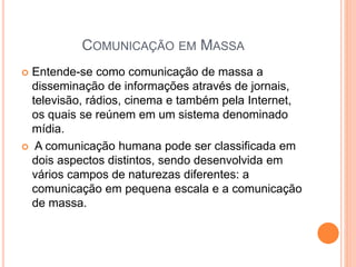 COMUNICAÇÃO EM MASSA
 Entende-se como comunicação de massa a
disseminação de informações através de jornais,
televisão, rádios, cinema e também pela Internet,
os quais se reúnem em um sistema denominado
mídia.
 A comunicação humana pode ser classificada em
dois aspectos distintos, sendo desenvolvida em
vários campos de naturezas diferentes: a
comunicação em pequena escala e a comunicação
de massa.
 