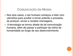  Nos dois casos, o ser humano começou a lidar com
utensílios para auxiliar e tornar potente o processo
de produzir, enviar e receber mensagens.
 A tecnologia se tornou aliada de tal comunicação
humana, além de passar a participar da rotina da
humanidade ao longo de seu desenvolvimento.
COMUNICAÇÃO EM MASSA
 