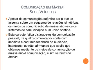 COMUNICAÇÃO EM MASSA:
SEUS VEÍCULOS
 Apesar da comunicação autêntica ser a que se
assenta sobre um esquema de relações simétricas,
os meios de comunicação de massa são veículos,
sistemas de comunicação num único sentido.
 Esta característica distingue-os da comunicação
pessoal, na qual o comunicador conta com
imediato e contínuo feedback da audiência,
intencional ou não, afirmando que aquilo que
obtemos mediante os meios de comunicação de
massa não é comunicação, e sim veículos de
massa.
 