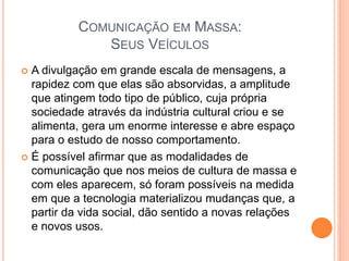 COMUNICAÇÃO EM MASSA:
SEUS VEÍCULOS
 A divulgação em grande escala de mensagens, a
rapidez com que elas são absorvidas, a amplitude
que atingem todo tipo de público, cuja própria
sociedade através da indústria cultural criou e se
alimenta, gera um enorme interesse e abre espaço
para o estudo de nosso comportamento.
 É possível afirmar que as modalidades de
comunicação que nos meios de cultura de massa e
com eles aparecem, só foram possíveis na medida
em que a tecnologia materializou mudanças que, a
partir da vida social, dão sentido a novas relações
e novos usos.
 