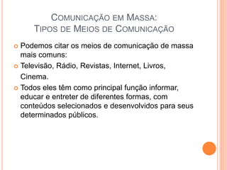 COMUNICAÇÃO EM MASSA:
TIPOS DE MEIOS DE COMUNICAÇÃO
 Podemos citar os meios de comunicação de massa
mais comuns:
 Televisão, Rádio, Revistas, Internet, Livros,
Cinema.
 Todos eles têm como principal função informar,
educar e entreter de diferentes formas, com
conteúdos selecionados e desenvolvidos para seus
determinados públicos.
 