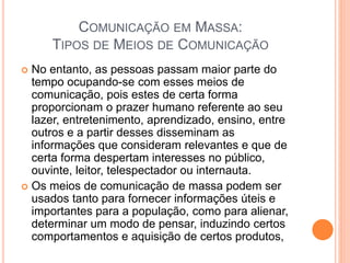 No entanto, as pessoas passam maior parte do
tempo ocupando-se com esses meios de
comunicação, pois estes de certa forma
proporcionam o prazer humano referente ao seu
lazer, entretenimento, aprendizado, ensino, entre
outros e a partir desses disseminam as
informações que consideram relevantes e que de
certa forma despertam interesses no público,
ouvinte, leitor, telespectador ou internauta.
 Os meios de comunicação de massa podem ser
usados tanto para fornecer informações úteis e
importantes para a população, como para alienar,
determinar um modo de pensar, induzindo certos
comportamentos e aquisição de certos produtos,
COMUNICAÇÃO EM MASSA:
TIPOS DE MEIOS DE COMUNICAÇÃO
 
