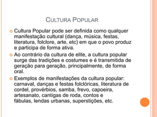 CULTURA POPULAR
 Cultura Popular pode ser definida como qualquer
manifestação cultural (dança, música, festas,
literatura, folclore, arte, etc) em que o povo produz
e participa de forma ativa.
 Ao contrário da cultura de elite, a cultura popular
surge das tradições e costumes e é transmitida de
geração para geração, principalmente, de forma
oral.
 Exemplos de manifestações da cultura popular:
carnaval, danças e festas folclóricas, literatura de
cordel, provérbios, samba, frevo, capoeira,
artesanato, cantigas de roda, contos e
fábulas, lendas urbanas, superstições, etc.
 